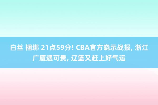 白丝 捆绑 21点59分! CBA官方晓示战报， 浙江广厦遇可贵， 辽篮又赶上好气运