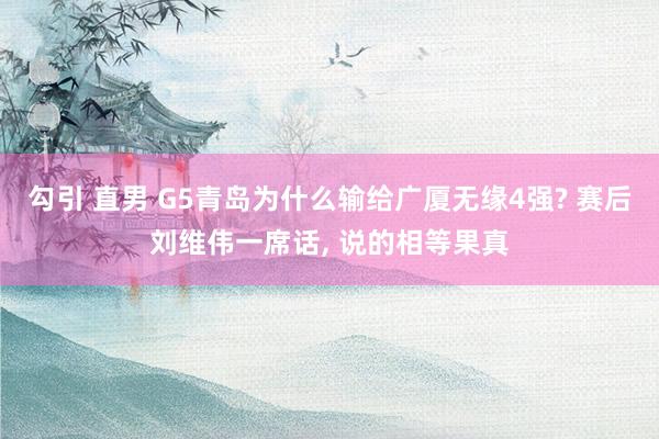 勾引 直男 G5青岛为什么输给广厦无缘4强? 赛后刘维伟一席话， 说的相等果真