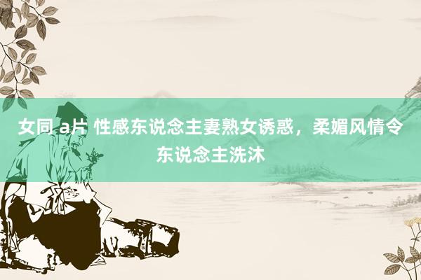 女同 a片 性感东说念主妻熟女诱惑，柔媚风情令东说念主洗沐