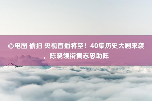 心电图 偷拍 央视首播将至！40集历史大剧来袭，陈晓领衔黄志忠助阵