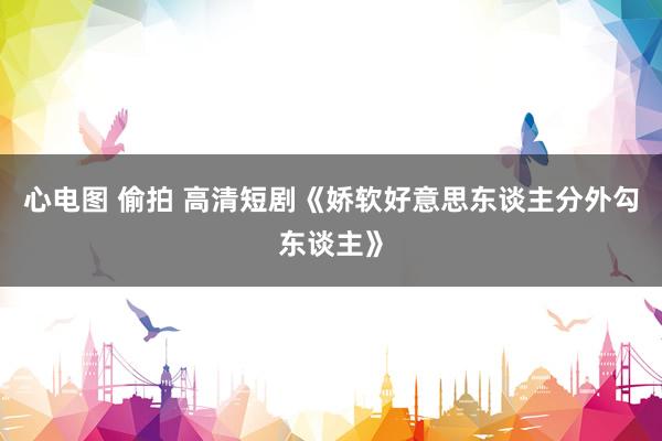 心电图 偷拍 高清短剧《娇软好意思东谈主分外勾东谈主》
