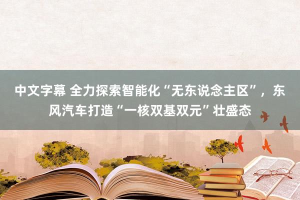 中文字幕 全力探索智能化“无东说念主区”，东风汽车打造“一核双基双元”壮盛态