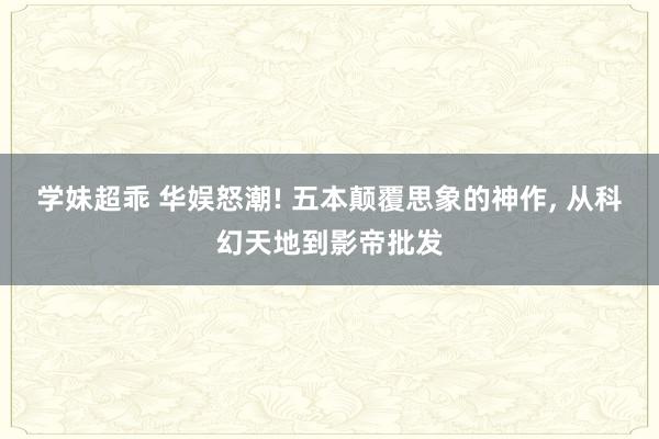 学妹超乖 华娱怒潮! 五本颠覆思象的神作， 从科幻天地到影帝批发