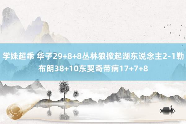 学妹超乖 华子29+8+8丛林狼掀起湖东说念主2-1勒布朗38+10东契奇带病17+7+8