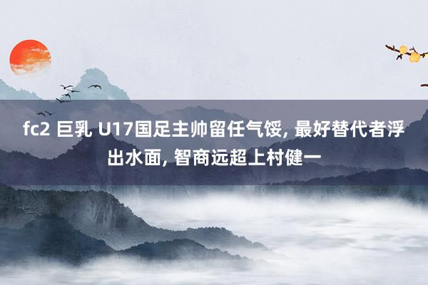 fc2 巨乳 U17国足主帅留任气馁， 最好替代者浮出水面， 智商远超上村健一
