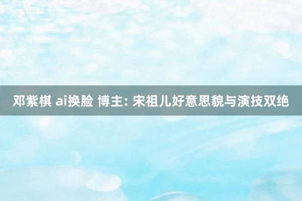 邓紫棋 ai换脸 博主: 宋祖儿好意思貌与演技双绝