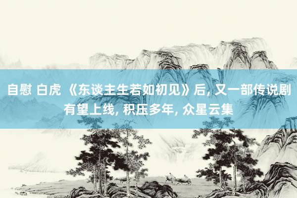 自慰 白虎 《东谈主生若如初见》后， 又一部传说剧有望上线， 积压多年， 众星云集
