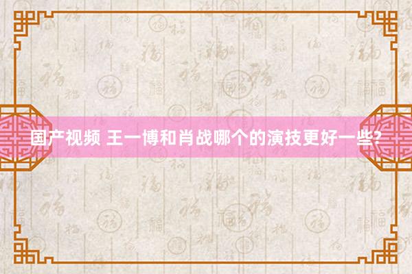 国产视频 王一博和肖战哪个的演技更好一些?