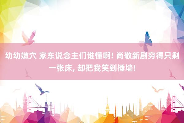 幼幼嫩穴 家东说念主们谁懂啊! 尚敬新剧穷得只剩一张床， 却把我笑到捶墙!