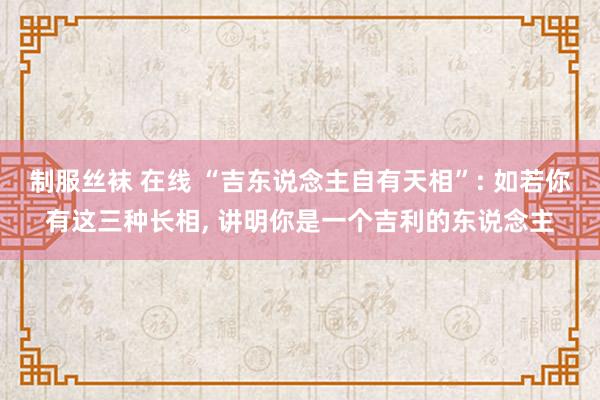 制服丝袜 在线 “吉东说念主自有天相”: 如若你有这三种长相， 讲明你是一个吉利的东说念主