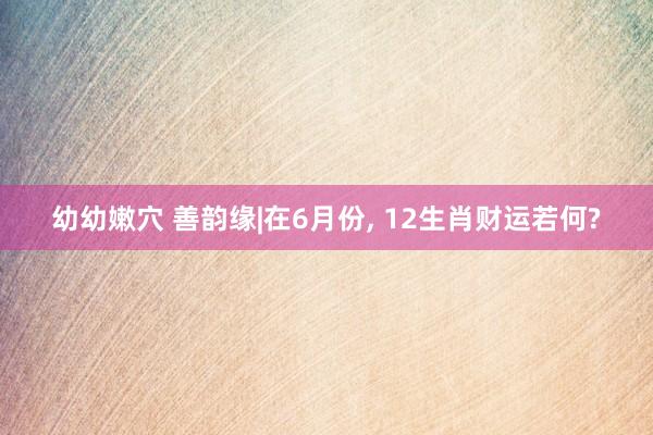 幼幼嫩穴 善韵缘|在6月份， 12生肖财运若何?