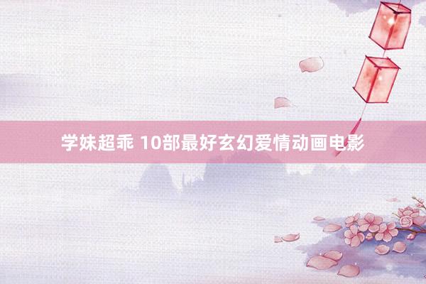 学妹超乖 10部最好玄幻爱情动画电影