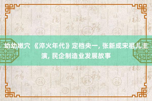 幼幼嫩穴 《淬火年代》定档央一， 张新成宋祖儿主演， 民企制造业发展故事