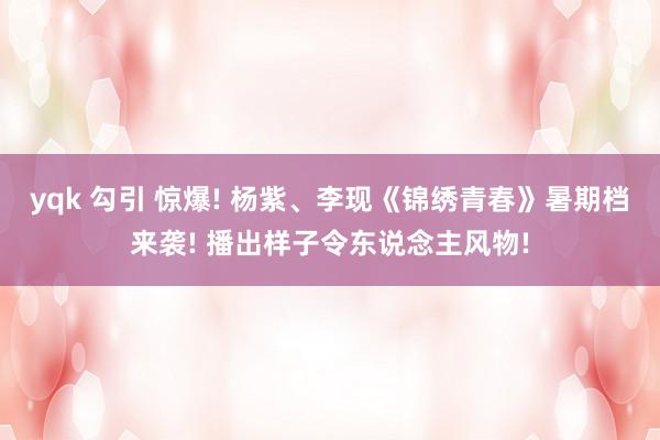 yqk 勾引 惊爆! 杨紫、李现《锦绣青春》暑期档来袭! 播出样子令东说念主风物!