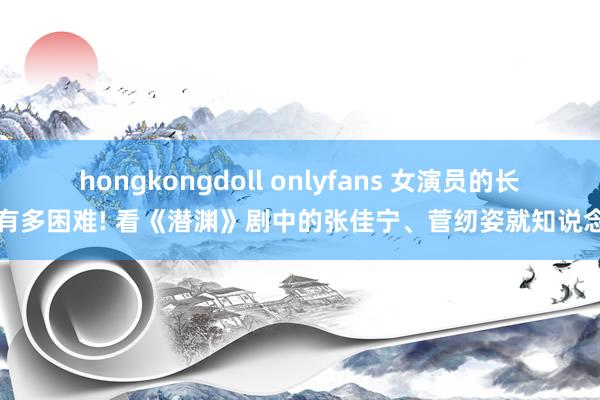 hongkongdoll onlyfans 女演员的长相有多困难! 看《潜渊》剧中的张佳宁、菅纫姿就知说念了