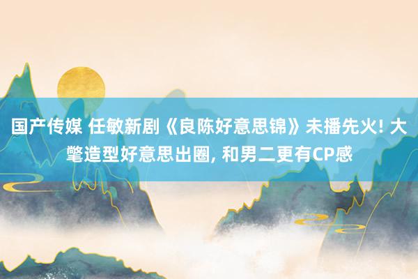 国产传媒 任敏新剧《良陈好意思锦》未播先火! 大氅造型好意思出圈， 和男二更有CP感