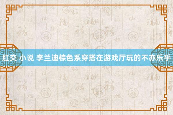 肛交 小说 李兰迪棕色系穿搭在游戏厅玩的不亦乐乎