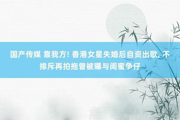 国产传媒 靠我方! 香港女星失婚后自资出歌， 不排斥再拍拖曾被曝与闺蜜争仔