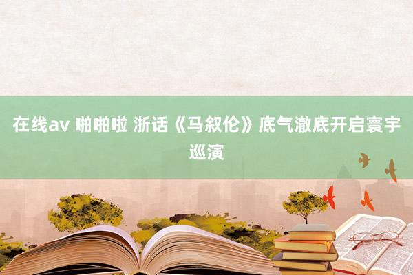 在线av 啪啪啦 浙话《马叙伦》底气澈底开启寰宇巡演