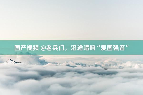 国产视频 @老兵们，沿途唱响“爱国强音”
