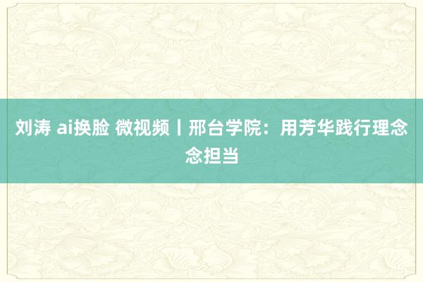 刘涛 ai换脸 微视频丨邢台学院：用芳华践行理念念担当