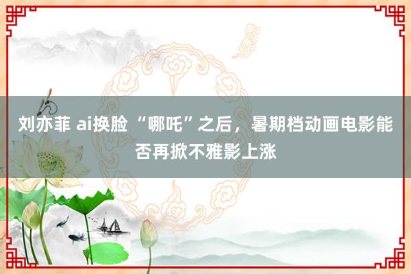 刘亦菲 ai换脸 “哪吒”之后，暑期档动画电影能否再掀不雅影上涨