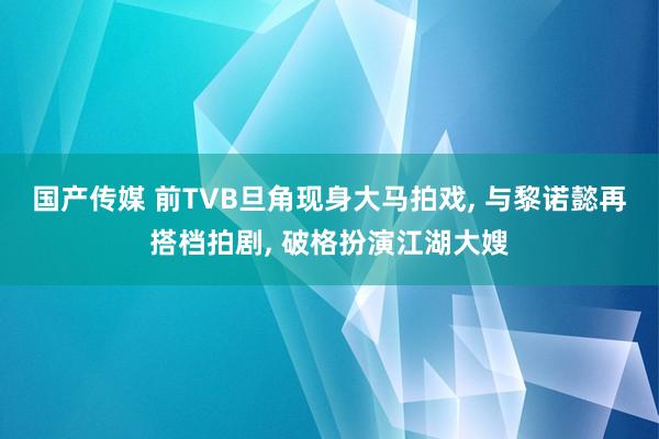 国产传媒 前TVB旦角现身大马拍戏， 与黎诺懿再搭档拍剧， 破格扮演江湖大嫂